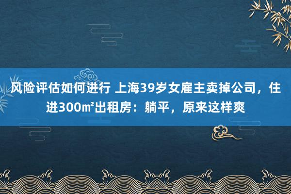 风险评估如何进行 上海39岁女雇主卖掉公司，住进300㎡出租房：躺平，原来这样爽