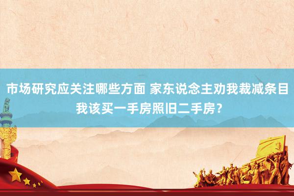 市场研究应关注哪些方面 家东说念主劝我裁减条目 我该买一手房照旧二手房？