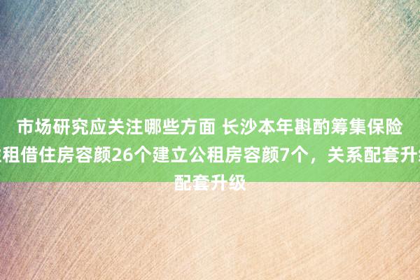 市场研究应关注哪些方面 长沙本年斟酌筹集保险性租借住房容颜26个建立公租房容颜7个，关系配套升级