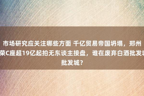 市场研究应关注哪些方面 千亿贸易帝国坍塌，郑州百荣C座超19亿起拍无东谈主接盘，谁在废弃白酒批发城？