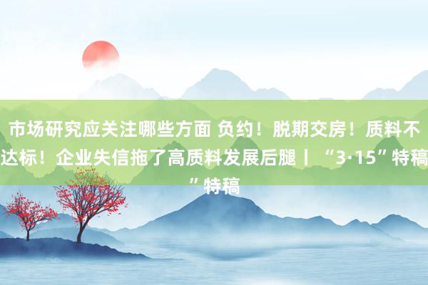 市场研究应关注哪些方面 负约！脱期交房！质料不达标！企业失信拖了高质料发展后腿丨 “3·15”特稿