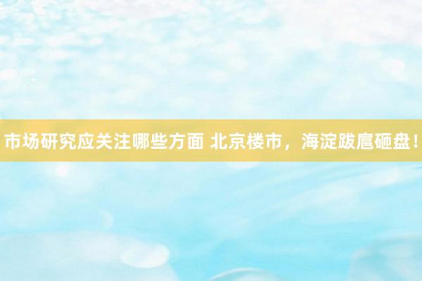 市场研究应关注哪些方面 北京楼市，海淀跋扈砸盘！